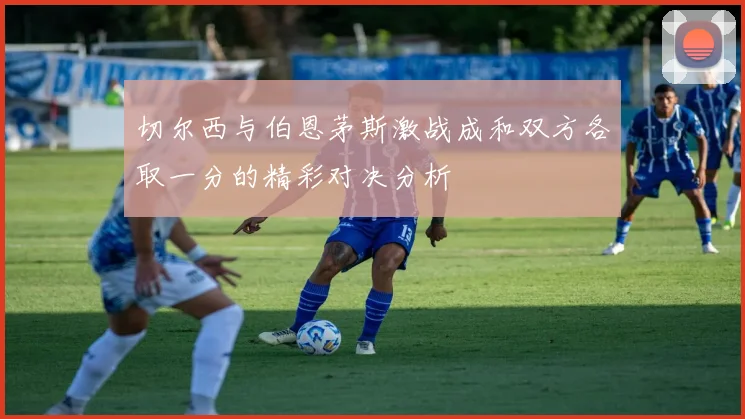 切尔西与伯恩茅斯激战成和双方各取一分的精彩对决分析