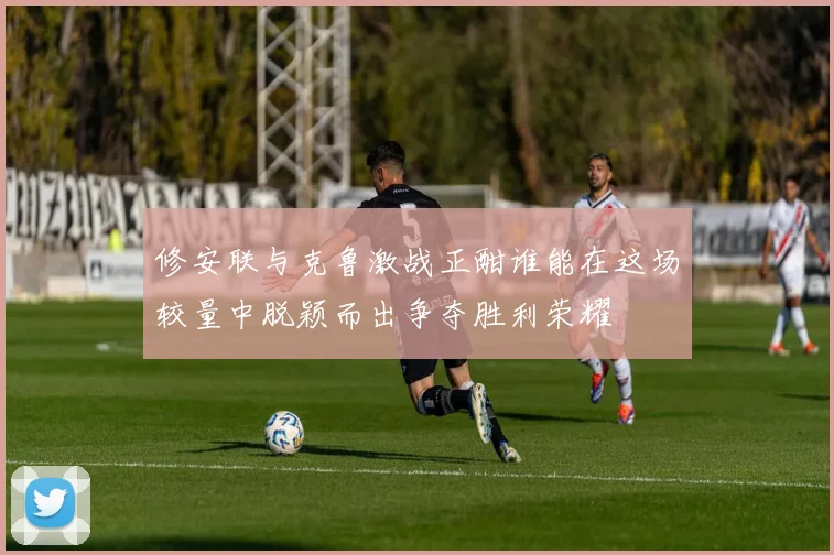 修安联与克鲁激战正酣谁能在这场较量中脱颖而出争夺胜利荣耀