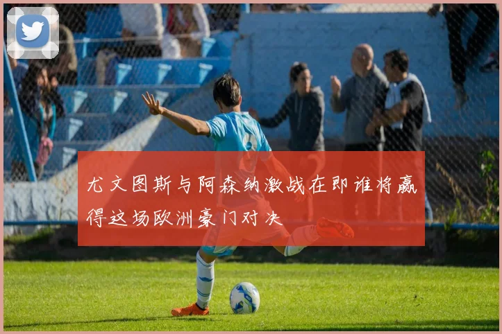 尤文图斯与阿森纳激战在即谁将赢得这场欧洲豪门对决