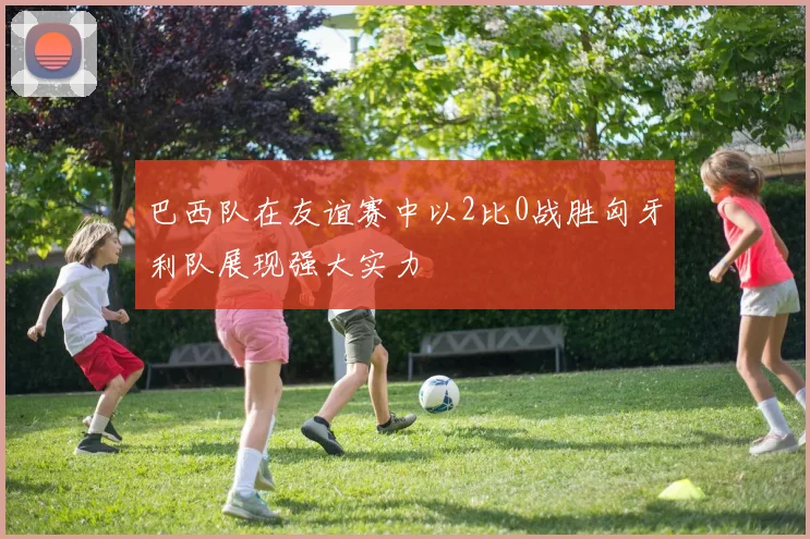 巴西队在友谊赛中以2比0战胜匈牙利队展现强大实力