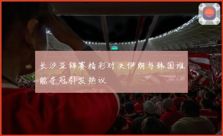 长沙亚锦赛精彩对决伊朗与韩国谁能夺冠引发热议