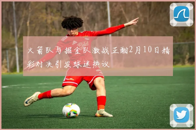 火箭队与掘金队激战正酣2月10日精彩对决引发球迷热议