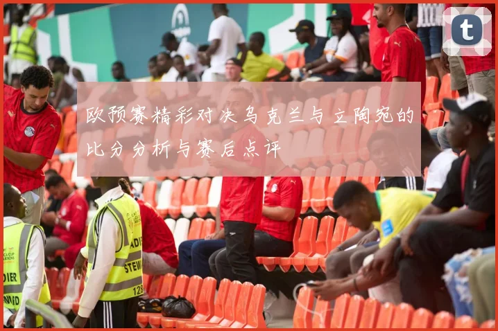 欧预赛精彩对决乌克兰与立陶宛的比分分析与赛后点评