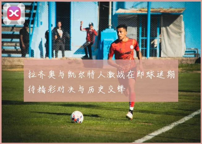 拉齐奥与凯尔特人激战在即球迷期待精彩对决与历史交锋