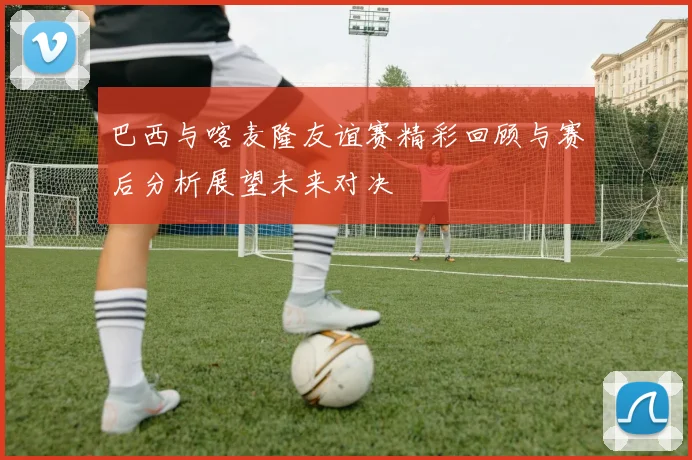 巴西与喀麦隆友谊赛精彩回顾与赛后分析展望未来对决