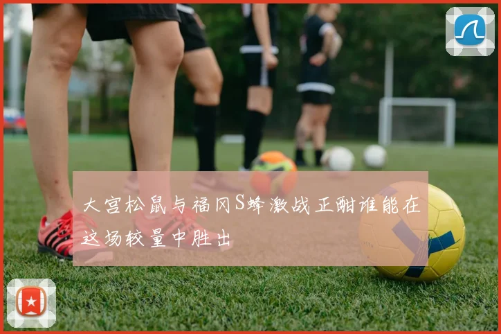 大宫松鼠与福冈S蜂激战正酣谁能在这场较量中胜出