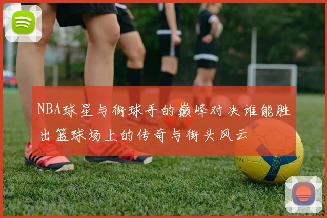 NBA球星与街球手的巅峰对决谁能胜出篮球场上的传奇与街头风云